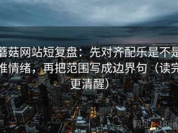 蘑菇网站短复盘：先对齐配乐是不是推情绪，再把范围写成边界句（读完更清醒）