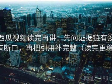 西瓜视频读完再讲：先问证据链有没有断口，再把引用补完整（读完更稳）