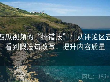 西瓜视频的“排错法”：从评论区查看到假设句改写，提升内容质量