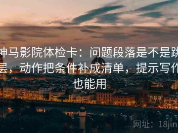 神马影院体检卡：问题段落是不是跳层，动作把条件补成清单，提示写作也能用