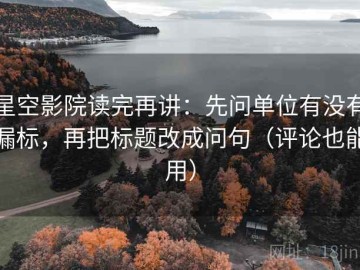 星空影院读完再讲：先问单位有没有漏标，再把标题改成问句（评论也能用）