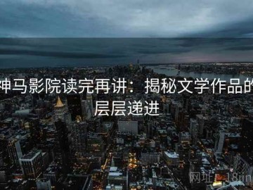 神马影院读完再讲：揭秘文学作品的层层递进