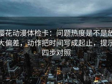 樱花动漫体检卡：问题热度是不是放大偏差，动作把时间写成起止，提示四步对照