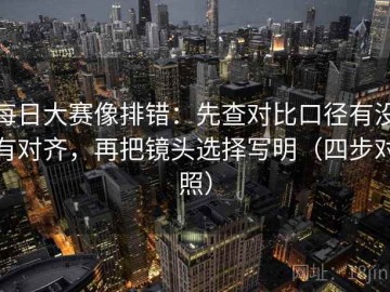 每日大赛像排错：先查对比口径有没有对齐，再把镜头选择写明（四步对照）