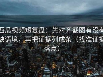 西瓜视频短复盘：先对齐截图有没有缺语境，再把证据列成条（找准证据落点）