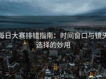 每日大赛排错指南：时间窗口与镜头选择的妙用
