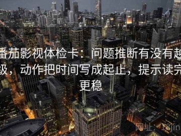 番茄影视体检卡：问题推断有没有越级，动作把时间写成起止，提示读完更稳