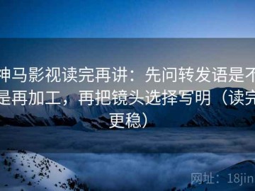神马影视读完再讲：先问转发语是不是再加工，再把镜头选择写明（读完更稳）