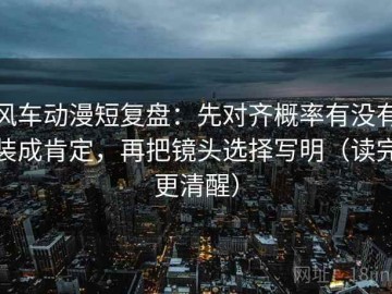 风车动漫短复盘：先对齐概率有没有装成肯定，再把镜头选择写明（读完更清醒）