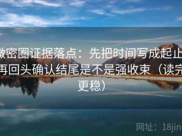 微密圈证据落点：先把时间写成起止，再回头确认结尾是不是强收束（读完更稳）