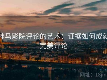 神马影院评论的艺术：证据如何成就完美评论