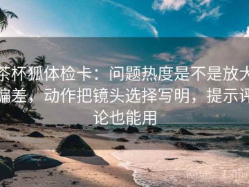 茶杯狐体检卡：问题热度是不是放大偏差，动作把镜头选择写明，提示评论也能用