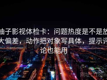 柚子影视体检卡：问题热度是不是放大偏差，动作把对象写具体，提示评论也能用