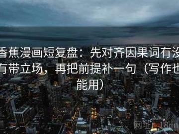 香蕉漫画短复盘：先对齐因果词有没有带立场，再把前提补一句（写作也能用）