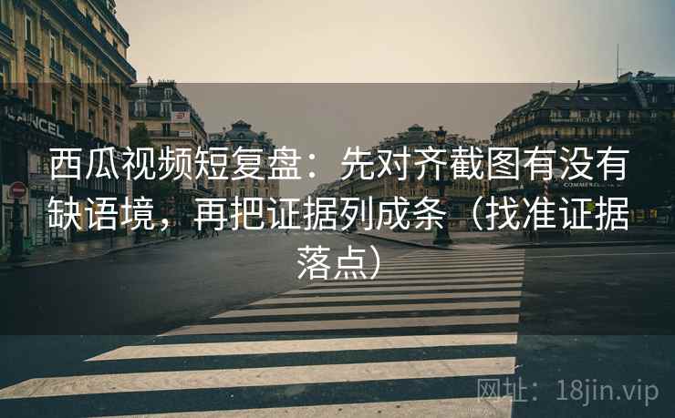 西瓜视频短复盘：先对齐截图有没有缺语境，再把证据列成条（找准证据落点）