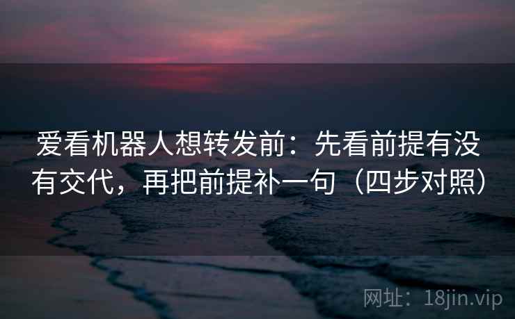 爱看机器人想转发前：先看前提有没有交代，再把前提补一句（四步对照）