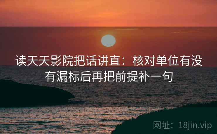 读天天影院把话讲直：核对单位有没有漏标后再把前提补一句