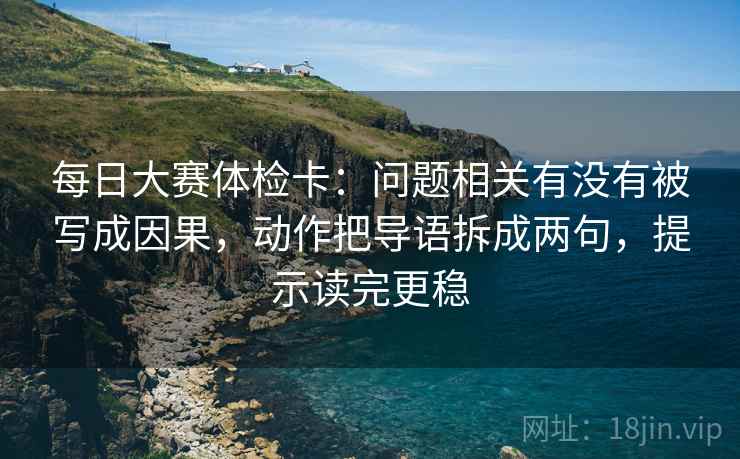 每日大赛体检卡：问题相关有没有被写成因果，动作把导语拆成两句，提示读完更稳