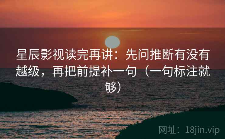 星辰影视读完再讲:先问推断有没有越级,再把前提补一句(一句标注就够) 星辰影视读完再讲:先问推断有没有越级,再把前提补一句(一句标注就够)