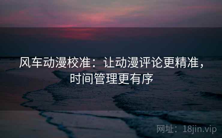 风车动漫校准:让动漫评论更精准,时间管理更有序 风车动漫校准:让动漫评论更精准,时间管理更有序