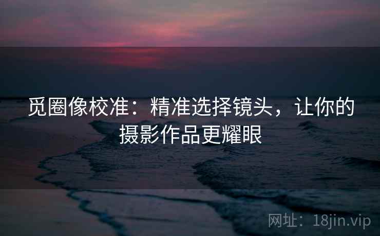 觅圈像校准：精准选择镜头，让你的摄影作品更耀眼