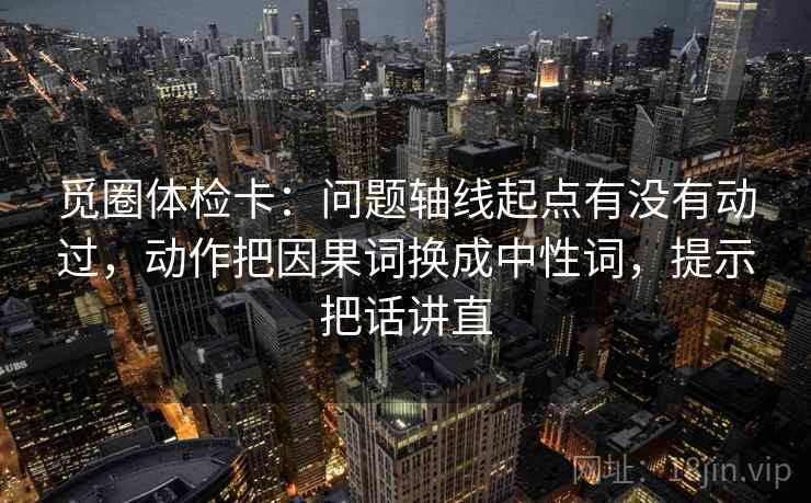 觅圈体检卡：问题轴线起点有没有动过，动作把因果词换成中性词，提示把话讲直