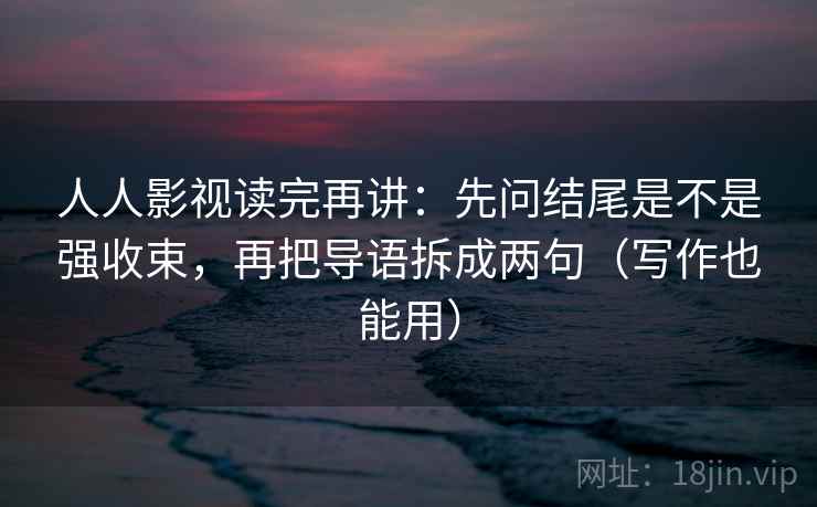 人人影视读完再讲：先问结尾是不是强收束，再把导语拆成两句（写作也能用）