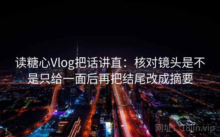 读糖心Vlog把话讲直：核对镜头是不是只给一面后再把结尾改成摘要