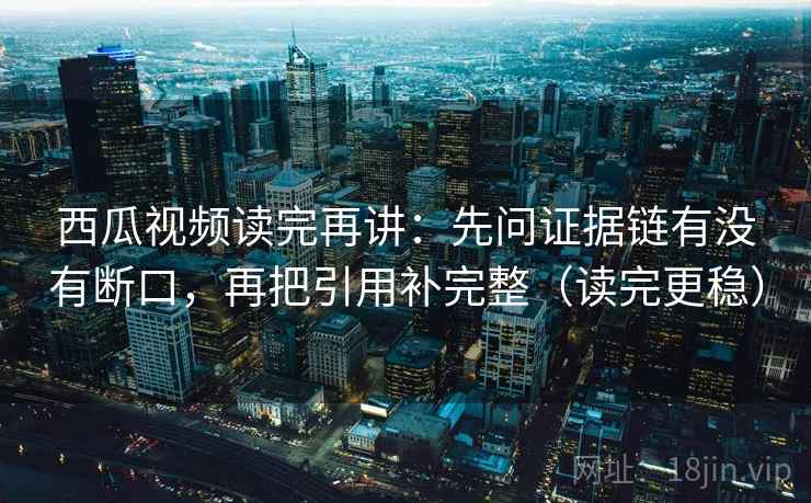 西瓜视频读完再讲：先问证据链有没有断口，再把引用补完整（读完更稳）