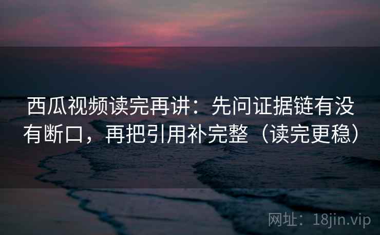 西瓜视频读完再讲：先问证据链有没有断口，再把引用补完整（读完更稳）