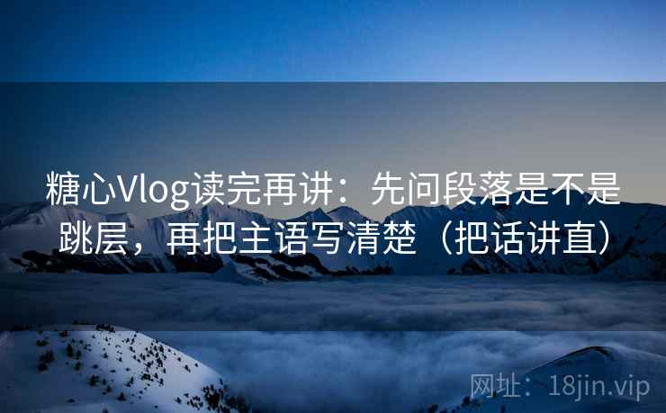 糖心Vlog读完再讲:先问段落是不是跳层,再把主语写清楚(把话讲直) 糖心Vlog读完再讲:先问段落是不是跳层,再把主语写清楚(把话讲直)