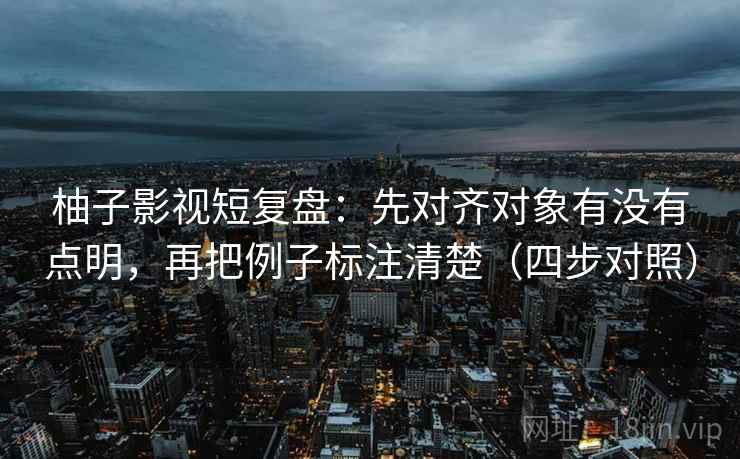 柚子影视短复盘：先对齐对象有没有点明，再把例子标注清楚（四步对照）