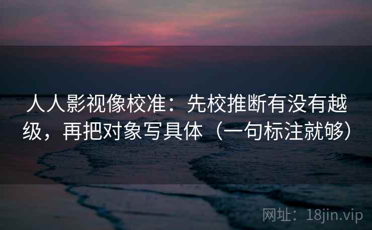 人人影视像校准:先校推断有没有越级,再把对象写具体(一句标注就够) 人人影视像校准:先校推断有没有越级,再把对象写具体(一句标注就够)