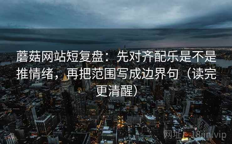 蘑菇网站短复盘：先对齐配乐是不是推情绪，再把范围写成边界句（读完更清醒）