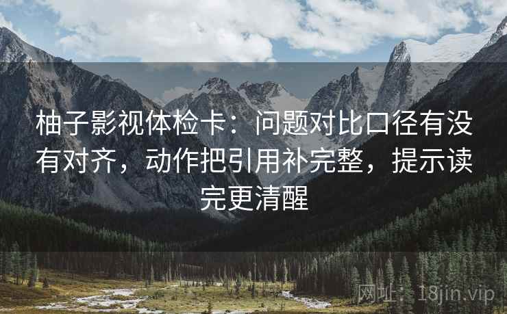 柚子影视体检卡:问题对比口径有没有对齐,动作把引用补完整,提示读完更清醒 柚子影视体检卡:问题对比口径有没有对齐,动作把引用补完整,提示读完更清醒