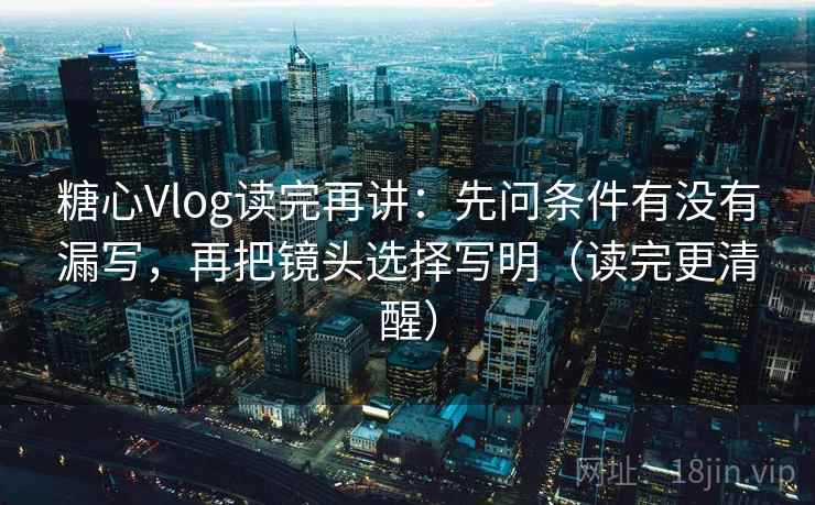 糖心Vlog读完再讲：先问条件有没有漏写，再把镜头选择写明（读完更清醒）