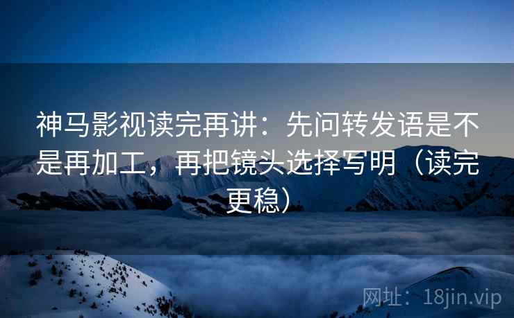 神马影视读完再讲：先问转发语是不是再加工，再把镜头选择写明（读完更稳）