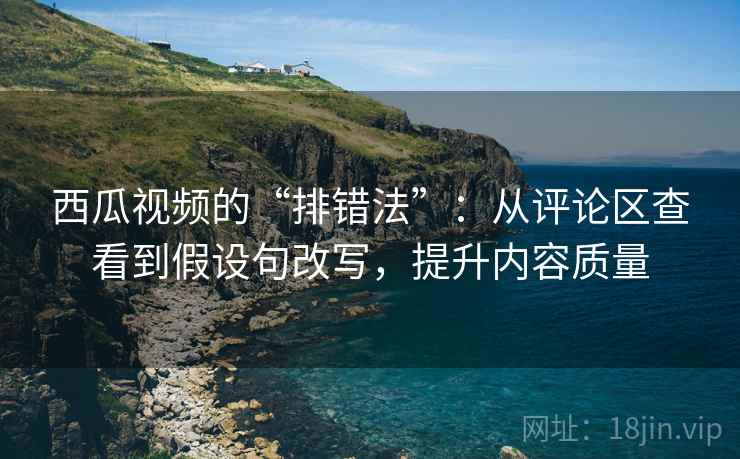 西瓜视频的“排错法”：从评论区查看到假设句改写，提升内容质量