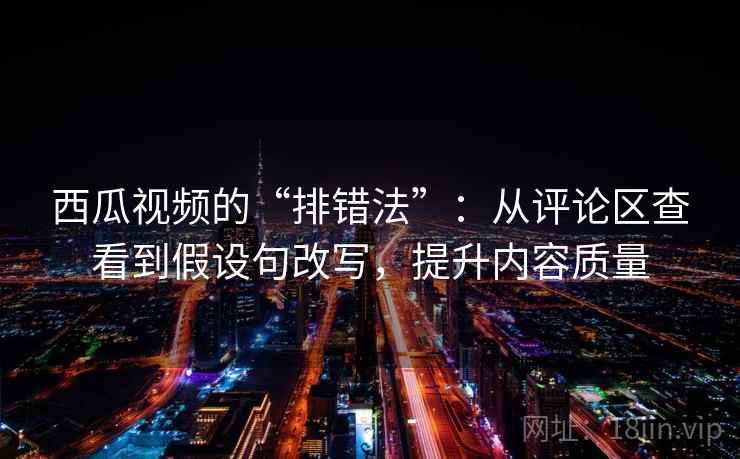 西瓜视频的“排错法”：从评论区查看到假设句改写，提升内容质量