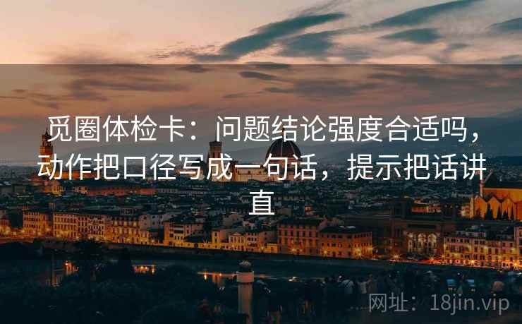 觅圈体检卡：问题结论强度合适吗，动作把口径写成一句话，提示把话讲直