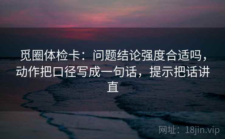 觅圈体检卡：问题结论强度合适吗，动作把口径写成一句话，提示把话讲直