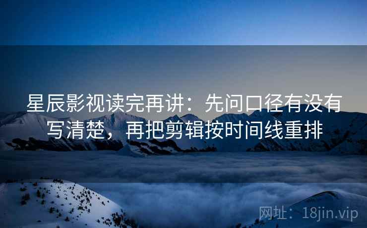 星辰影视读完再讲：先问口径有没有写清楚，再把剪辑按时间线重排