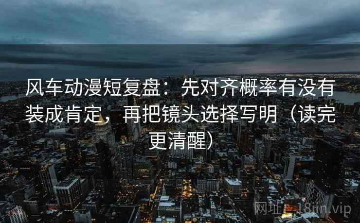 风车动漫短复盘：先对齐概率有没有装成肯定，再把镜头选择写明（读完更清醒）