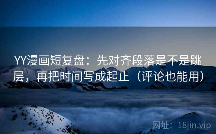 YY漫画短复盘：先对齐段落是不是跳层，再把时间写成起止（评论也能用）