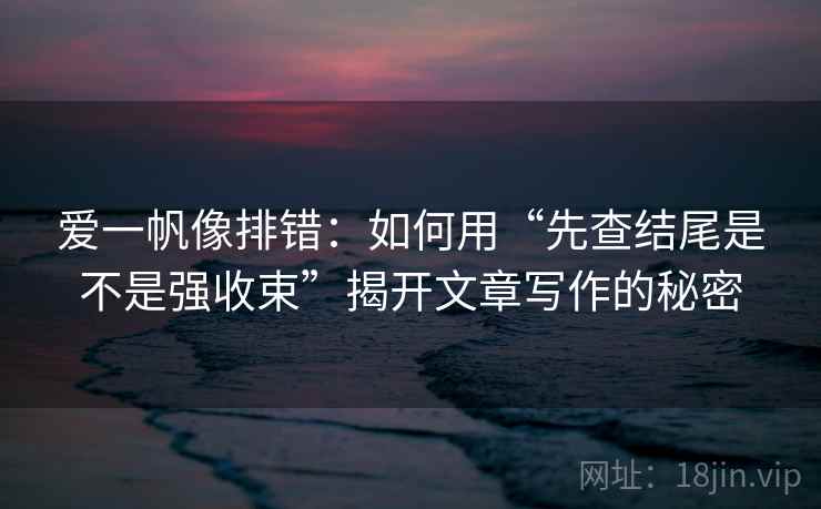 爱一帆像排错：如何用“先查结尾是不是强收束”揭开文章写作的秘密