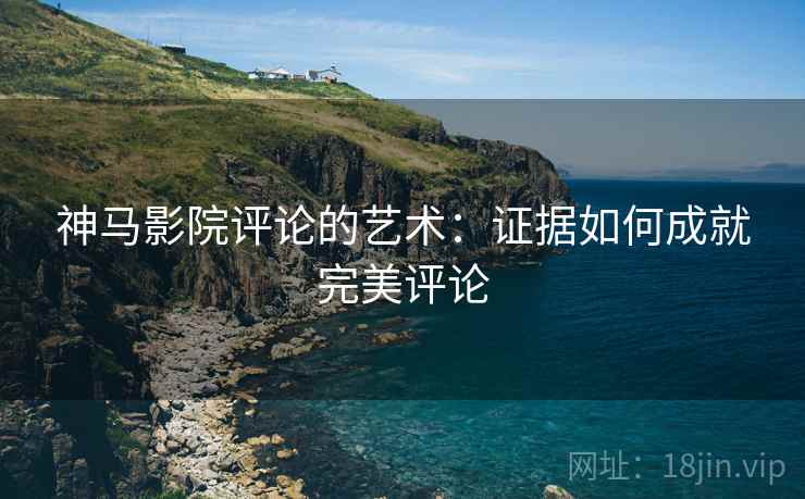 神马影院评论的艺术：证据如何成就完美评论