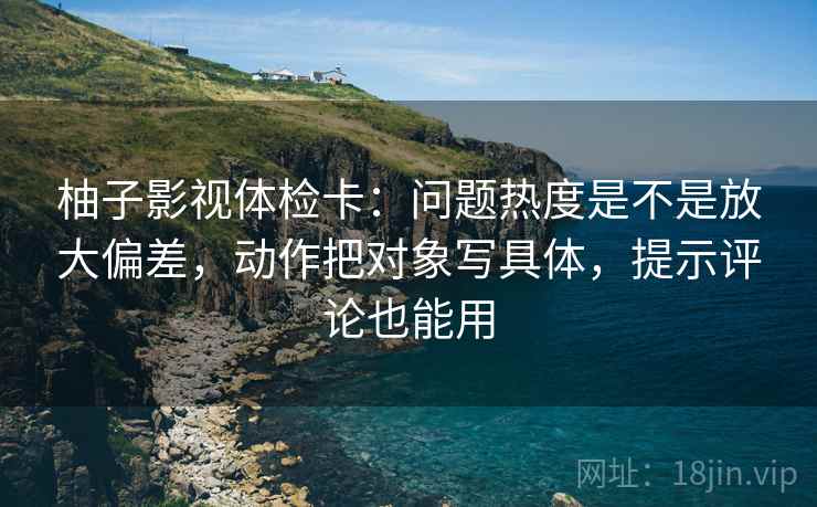 柚子影视体检卡：问题热度是不是放大偏差，动作把对象写具体，提示评论也能用