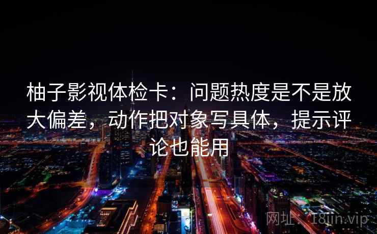 柚子影视体检卡：问题热度是不是放大偏差，动作把对象写具体，提示评论也能用