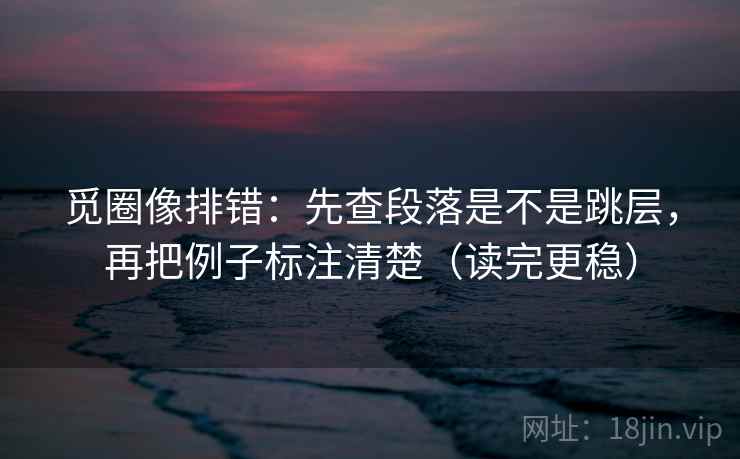 觅圈像排错：先查段落是不是跳层，再把例子标注清楚（读完更稳）