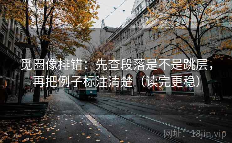 觅圈像排错：先查段落是不是跳层，再把例子标注清楚（读完更稳）